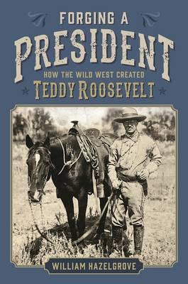 Forging a President : How the Wild West Created Teddy Roosevelt