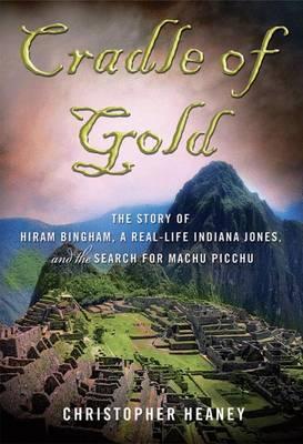 Cradle of Gold : The Story of Hiram Bingham, a Real-Life Indiana Jones, and the Search for Machu Picchu