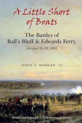 A Little Short of Boats : The Civil War's Battles of Ball's Bluff and Edwards Ferry, October 21 - 22, 1861