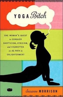 Yoga Bitch : One Woman's Quest to Conquer Skepticism, Cynicism, and Cigarettes on the Path to  Enlightenment