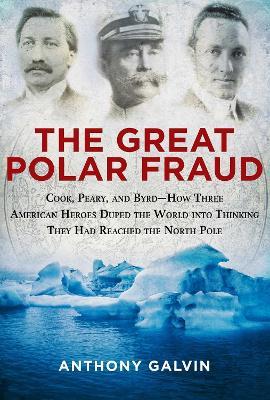 The Great Polar Fraud : Cook, Peary, and Byrd? How Three American Heroes Duped the World into Thinking They Had Reached the North Pole