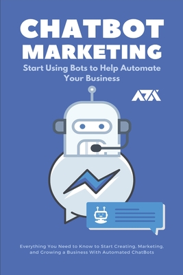 ChatBot Marketing (Start Using Bots to Help Automate Your Business): Everything You Need to Know to Start Creating, Marketing, and Growing a Business With Automated ChatBots