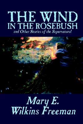 The Wind in the Rosebush, and Other Stories of the Supernatural by Mary E. Wilkins Freeman